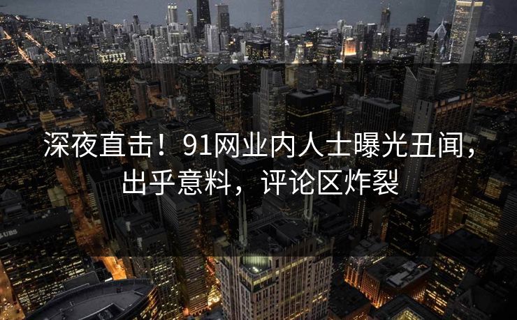 深夜直击！91网业内人士曝光丑闻，出乎意料，评论区炸裂