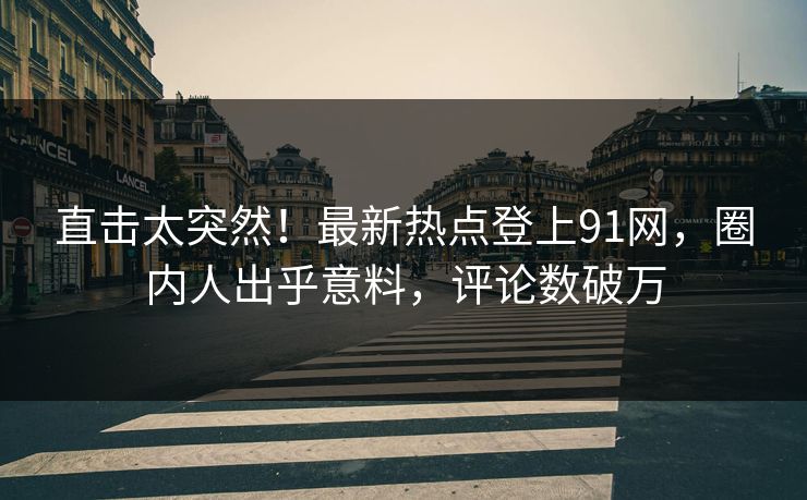 直击太突然！最新热点登上91网，圈内人出乎意料，评论数破万