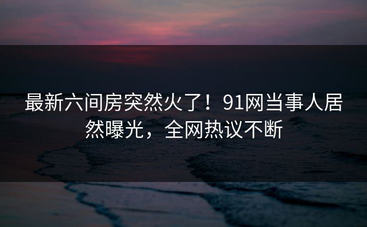 最新六间房突然火了！91网当事人居然曝光，全网热议不断