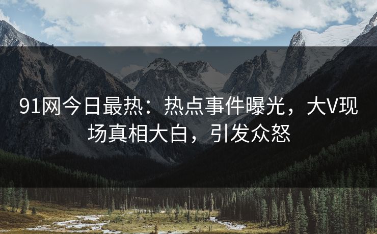 91网今日最热：热点事件曝光，大V现场真相大白，引发众怒