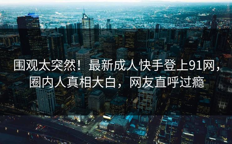 围观太突然！最新成人快手登上91网，圈内人真相大白，网友直呼过瘾