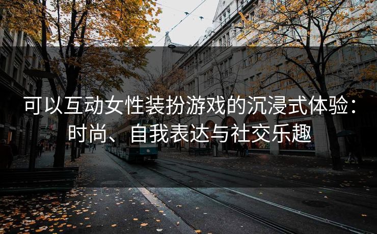 可以互动女性装扮游戏的沉浸式体验：时尚、自我表达与社交乐趣