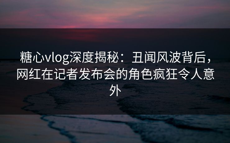 糖心vlog深度揭秘：丑闻风波背后，网红在记者发布会的角色疯狂令人意外
