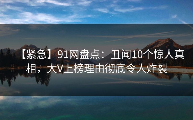 【紧急】91网盘点：丑闻10个惊人真相，大V上榜理由彻底令人炸裂