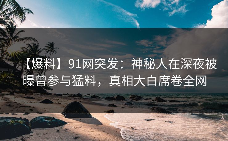 【爆料】91网突发：神秘人在深夜被曝曾参与猛料，真相大白席卷全网