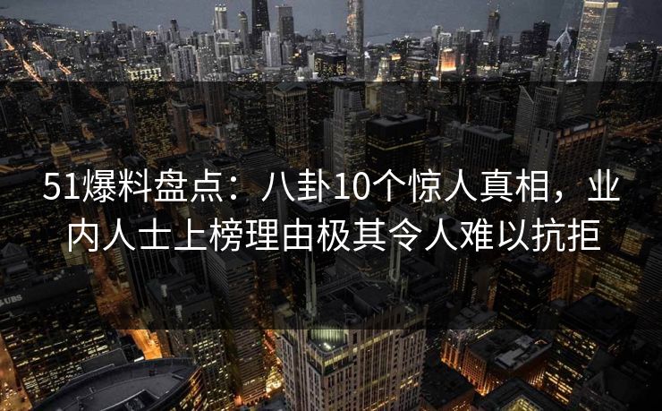 51爆料盘点：八卦10个惊人真相，业内人士上榜理由极其令人难以抗拒