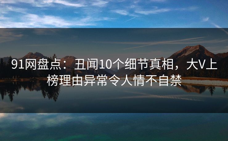 91网盘点：丑闻10个细节真相，大V上榜理由异常令人情不自禁