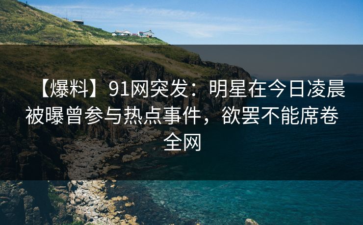 【爆料】91网突发：明星在今日凌晨被曝曾参与热点事件，欲罢不能席卷全网