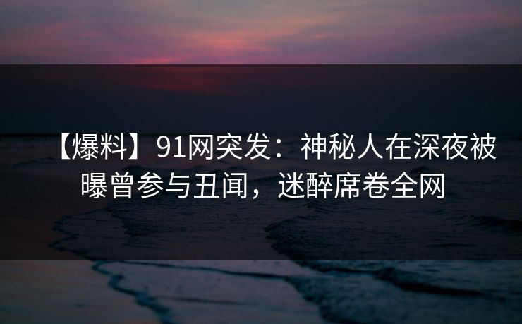 【爆料】91网突发：神秘人在深夜被曝曾参与丑闻，迷醉席卷全网