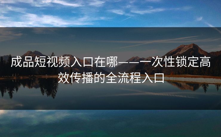 成品短视频入口在哪——一次性锁定高效传播的全流程入口