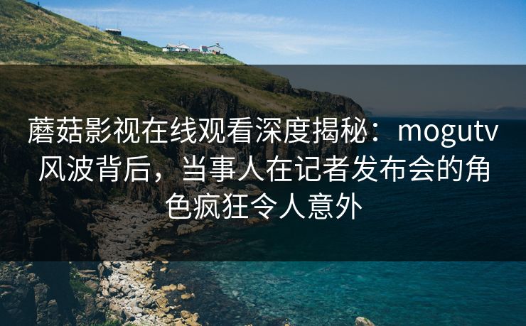 蘑菇影视在线观看深度揭秘：mogutv风波背后，当事人在记者发布会的角色疯狂令人意外