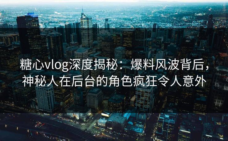 糖心vlog深度揭秘：爆料风波背后，神秘人在后台的角色疯狂令人意外