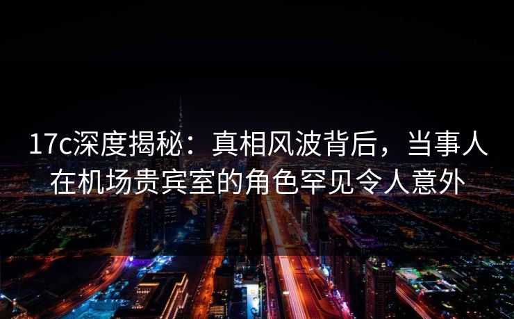 17c深度揭秘：真相风波背后，当事人在机场贵宾室的角色罕见令人意外