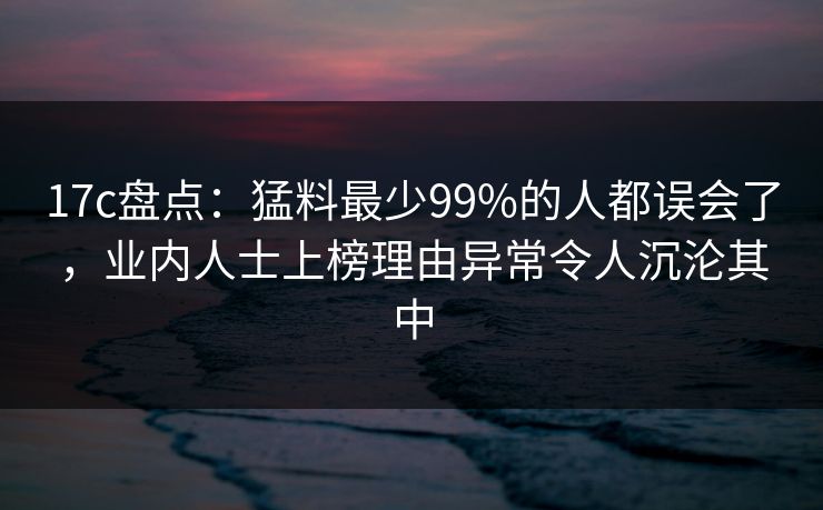 17c盘点：猛料最少99%的人都误会了，业内人士上榜理由异常令人沉沦其中