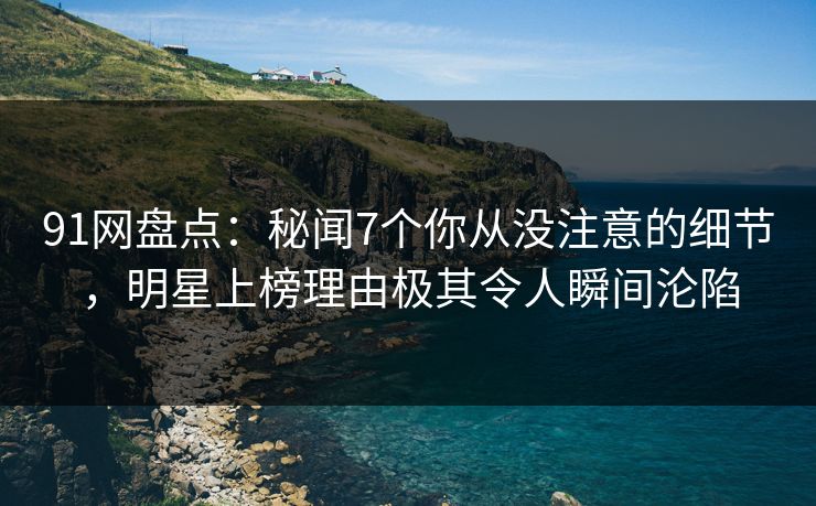 91网盘点：秘闻7个你从没注意的细节，明星上榜理由极其令人瞬间沦陷