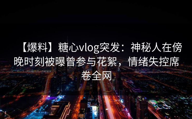 【爆料】糖心vlog突发：神秘人在傍晚时刻被曝曾参与花絮，情绪失控席卷全网