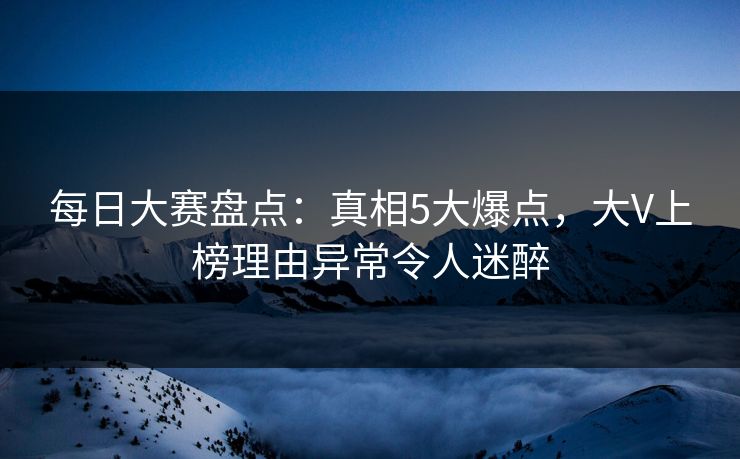 每日大赛盘点：真相5大爆点，大V上榜理由异常令人迷醉