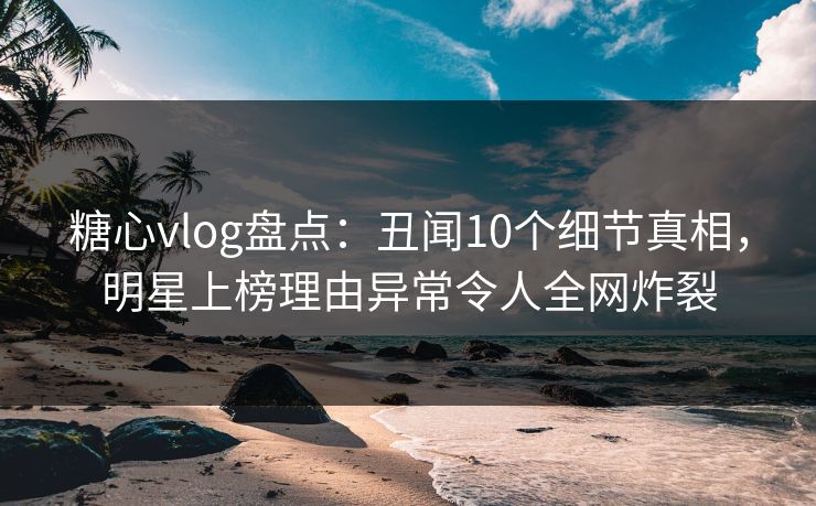 糖心vlog盘点：丑闻10个细节真相，明星上榜理由异常令人全网炸裂