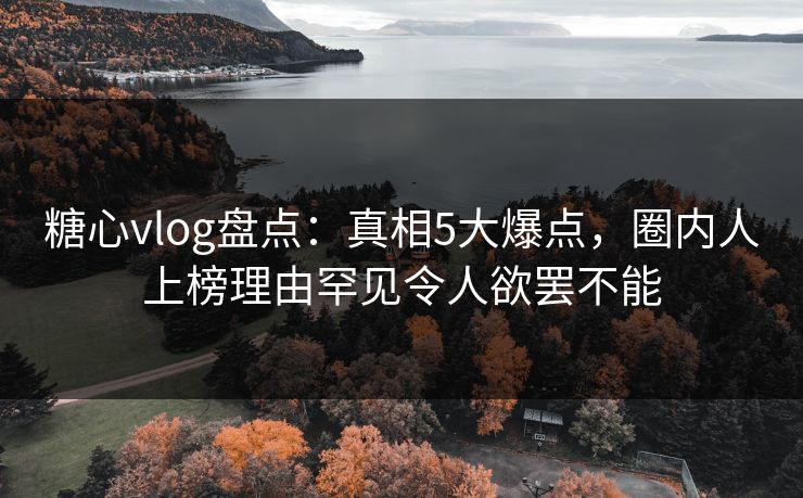 糖心vlog盘点：真相5大爆点，圈内人上榜理由罕见令人欲罢不能