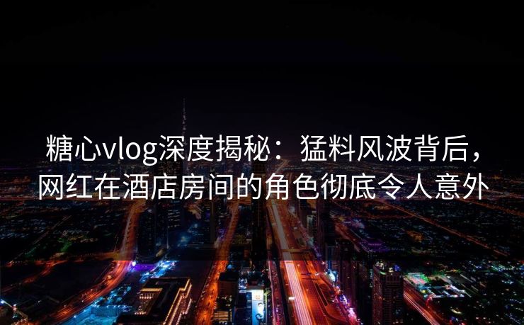 糖心vlog深度揭秘：猛料风波背后，网红在酒店房间的角色彻底令人意外