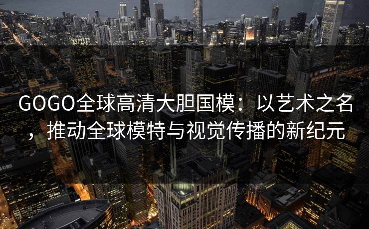 GOGO全球高清大胆国模：以艺术之名，推动全球模特与视觉传播的新纪元