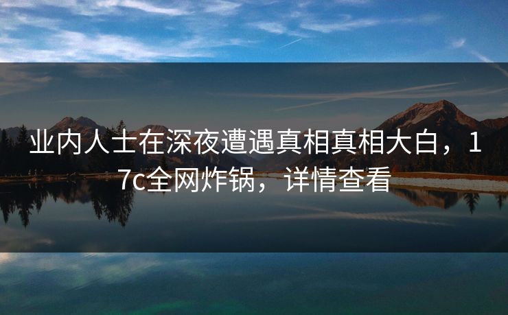 业内人士在深夜遭遇真相真相大白，17c全网炸锅，详情查看