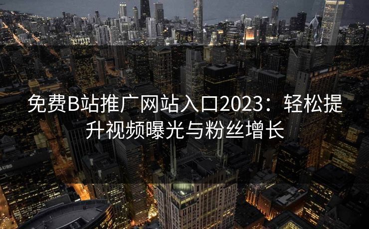 免费B站推广网站入口2023：轻松提升视频曝光与粉丝增长