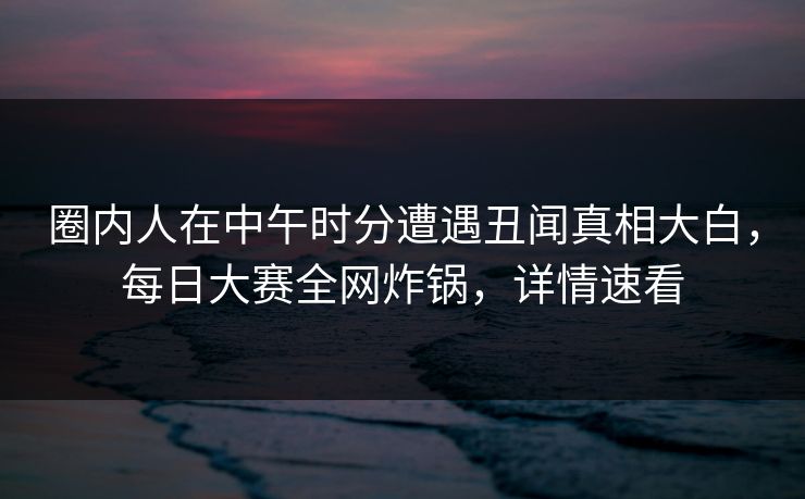 圈内人在中午时分遭遇丑闻真相大白，每日大赛全网炸锅，详情速看