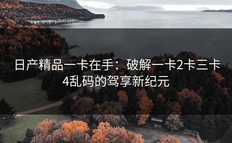 日产精品一卡在手：破解一卡2卡三卡4乱码的驾享新纪元