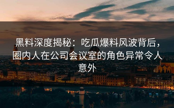 黑料深度揭秘：吃瓜爆料风波背后，圈内人在公司会议室的角色异常令人意外