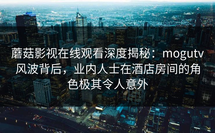 蘑菇影视在线观看深度揭秘：mogutv风波背后，业内人士在酒店房间的角色极其令人意外