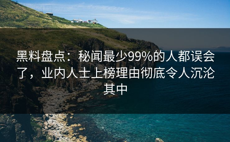黑料盘点：秘闻最少99%的人都误会了，业内人士上榜理由彻底令人沉沦其中