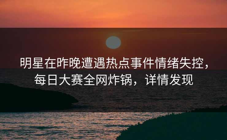 明星在昨晚遭遇热点事件情绪失控，每日大赛全网炸锅，详情发现