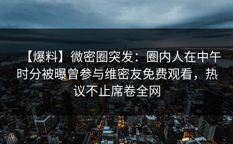 【爆料】微密圈突发:圈内人在中午时分被曝曾参与维密友免费观看,热议不止席卷全网 【爆料】微密圈突发:圈内人在中午时分被曝曾参与维密友免费观看,热议不止席卷全网