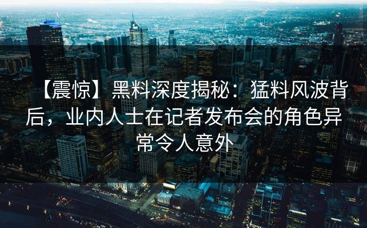 【震惊】黑料深度揭秘:猛料风波背后,业内人士在记者发布会的角色异常令人意外 【震惊】黑料深度揭秘:猛料风波背后,业内人士在记者发布会的角色异常令人意外