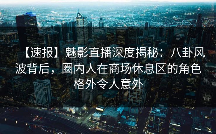 【速报】魅影直播深度揭秘：八卦风波背后，圈内人在商场休息区的角色格外令人意外