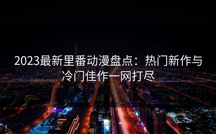 2023最新里番动漫盘点：热门新作与冷门佳作一网打尽
