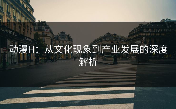 动漫H:从文化现象到产业发展的深度解析 动漫H:从文化现象到产业发展的深度解析