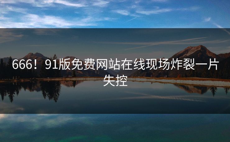 666！91版免费网站在线现场炸裂一片失控