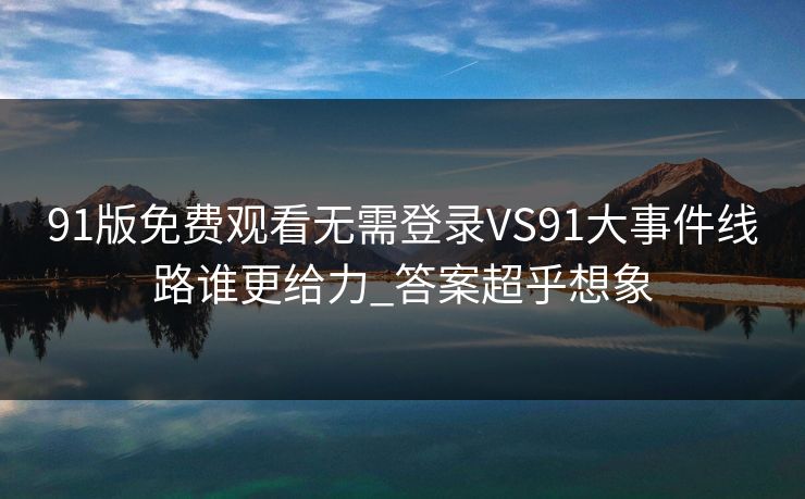 91版免费观看无需登录VS91大事件线路谁更给力_答案超乎想象