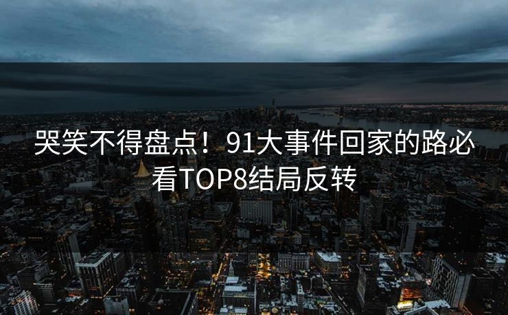 哭笑不得盘点！91大事件回家的路必看TOP8结局反转