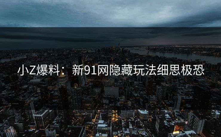 小Z爆料：新91网隐藏玩法细思极恐
