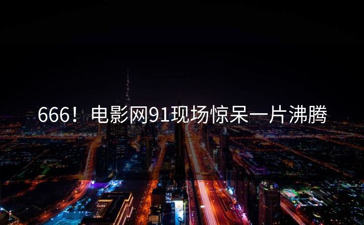 666！电影网91现场惊呆一片沸腾