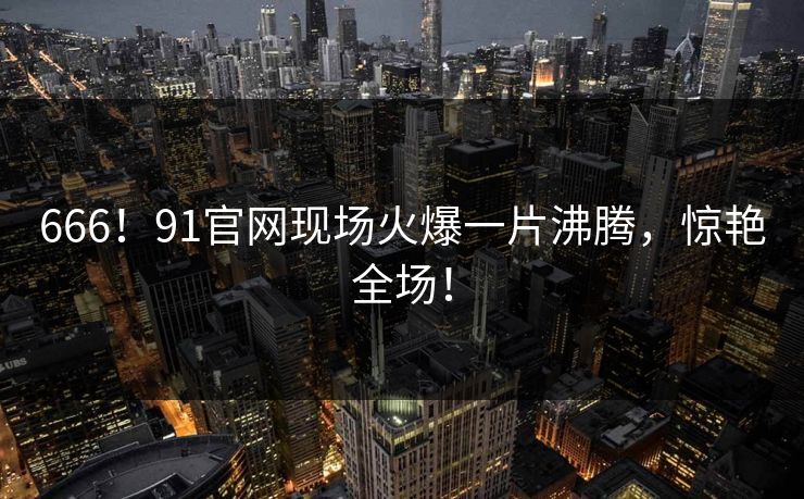666！91官网现场火爆一片沸腾，惊艳全场！