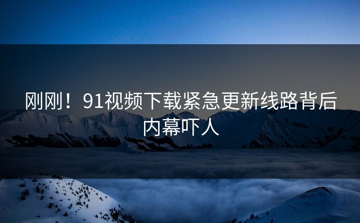 刚刚！91视频下载紧急更新线路背后内幕吓人