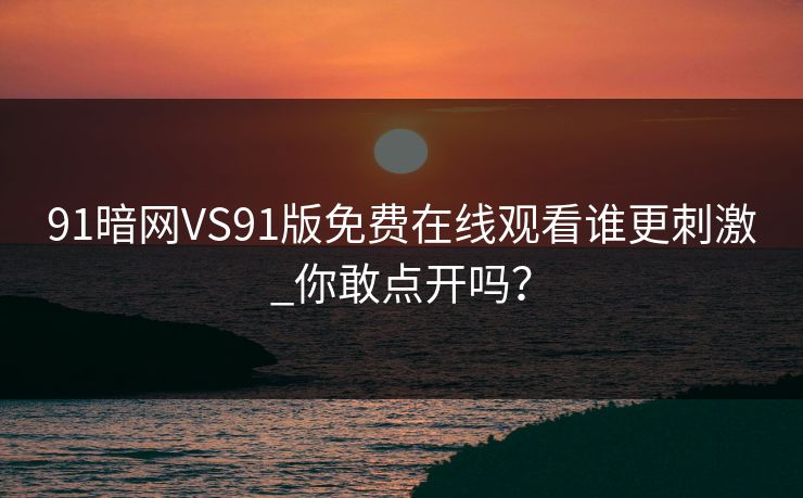91暗网VS91版免费在线观看谁更刺激_你敢点开吗？
