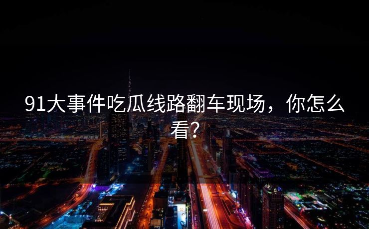 91大事件吃瓜线路翻车现场，你怎么看？