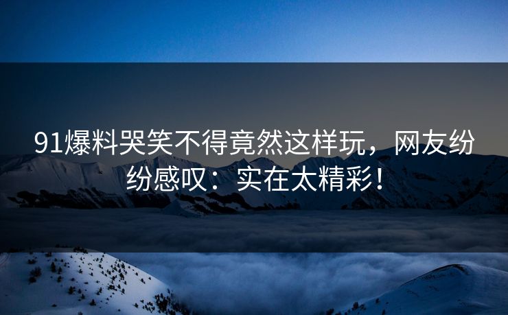 91爆料哭笑不得竟然这样玩，网友纷纷感叹：实在太精彩！