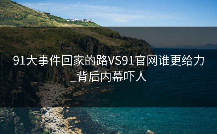 91大事件回家的路VS91官网谁更给力_背后内幕吓人