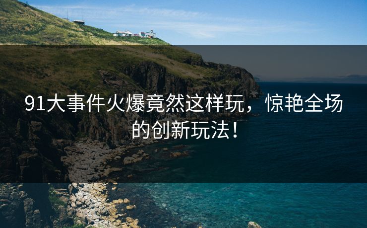 91大事件火爆竟然这样玩，惊艳全场的创新玩法！